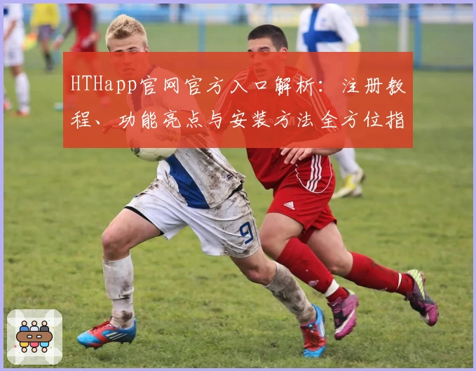 HTHapp官网官方入口解析：注册教程、功能亮点与安装方法全方位指南