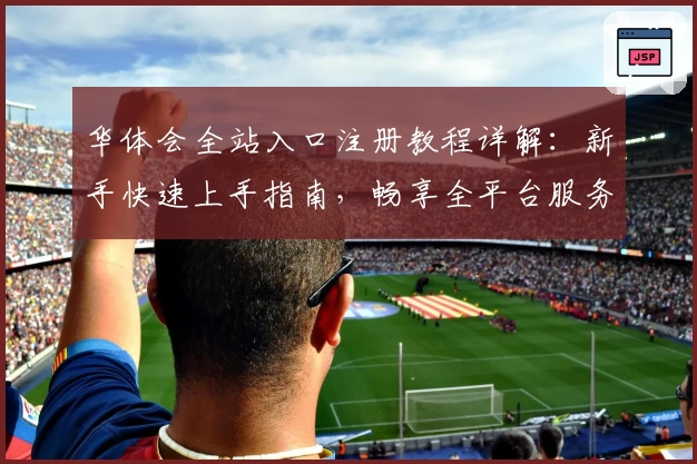 华体会全站入口注册教程详解：新手快速上手指南，畅享全平台服务体验