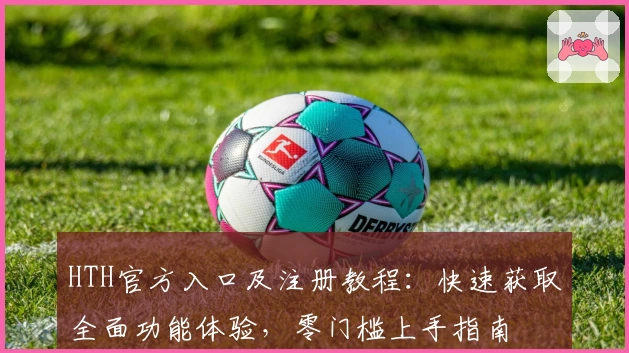 HTH官方入口及注册教程：快速获取全面功能体验，零门槛上手指南