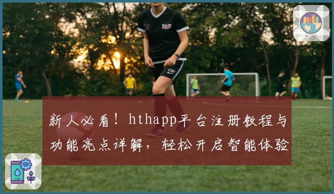 新人必看！hthapp平台注册教程与功能亮点详解，轻松开启智能体验之旅