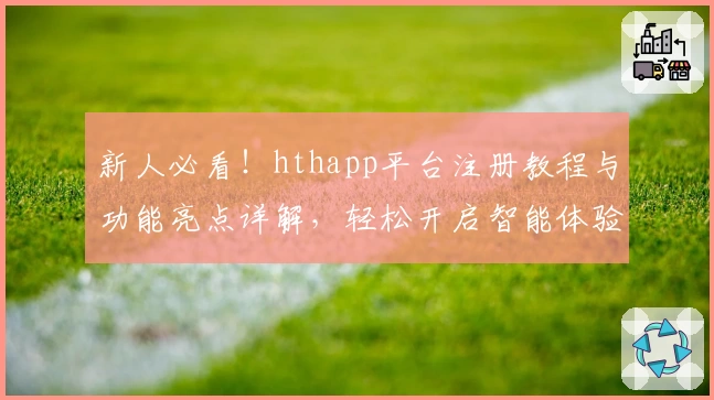新人必看！hthapp平台注册教程与功能亮点详解，轻松开启智能体验之旅