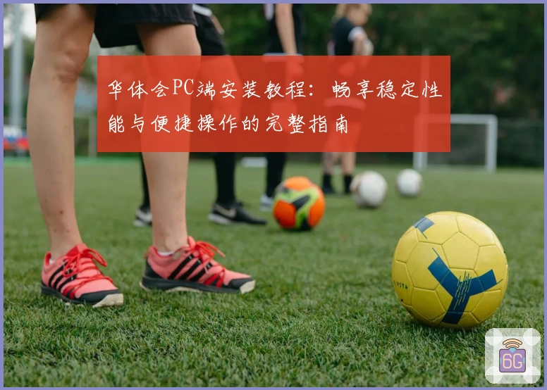 华体会PC端安装教程：畅享稳定性能与便捷操作的完整指南