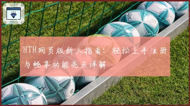 HTH网页版新人指南：轻松上手注册与畅享功能亮点详解