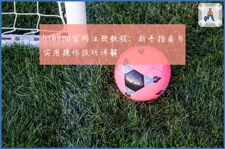 hthapp官网注册教程：新手指南与实用操作技巧详解