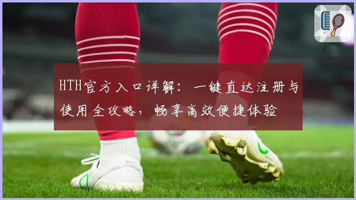 HTH官方入口详解：一键直达注册与使用全攻略，畅享高效便捷体验
