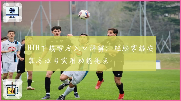 HTH下载官方入口详解：轻松掌握安装方法与实用功能亮点