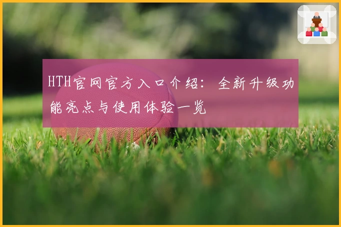HTH官网官方入口介绍：全新升级功能亮点与使用体验一览