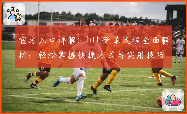 官方入口详解：hth登录流程全面解析，轻松掌握快捷方式与实用技巧