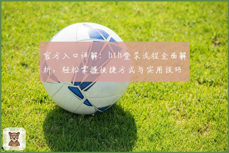 官方入口详解：hth登录流程全面解析，轻松掌握快捷方式与实用技巧