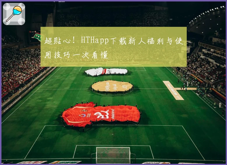 超贴心！HTHapp下载新人福利与使用技巧一次看懂