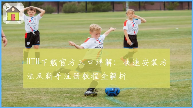 HTH下载官方入口详解：快速安装方法及新手注册教程全解析