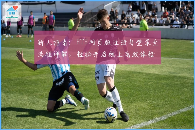 新人指南：HTH网页版注册与登录全流程详解，轻松开启线上高效体验
