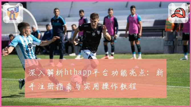 深入解析hthapp平台功能亮点：新手注册指南与实用操作教程