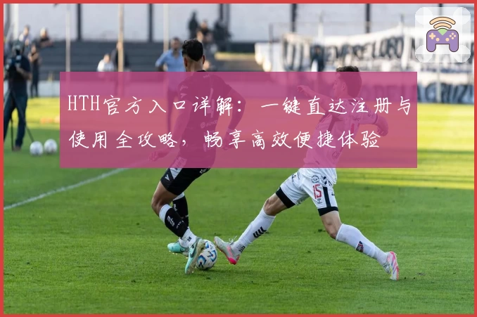 HTH官方入口详解：一键直达注册与使用全攻略，畅享高效便捷体验