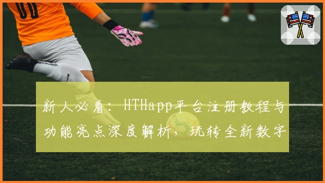 新人必看：HTHapp平台注册教程与功能亮点深度解析，玩转全新数字化体验