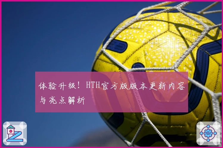 体验升级!HTH官方版版本更新内容与亮点解析