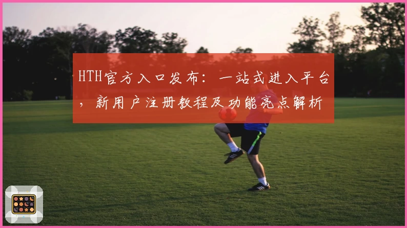 HTH官方入口发布：一站式进入平台，新用户注册教程及功能亮点解析