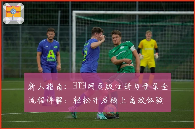 新人指南：HTH网页版注册与登录全流程详解，轻松开启线上高效体验