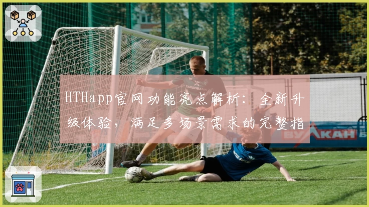 HTHapp官网功能亮点解析：全新升级体验，满足多场景需求的完整指南