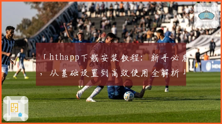 「hthapp下载安装教程：新手必看，从基础设置到高效使用全解析」
