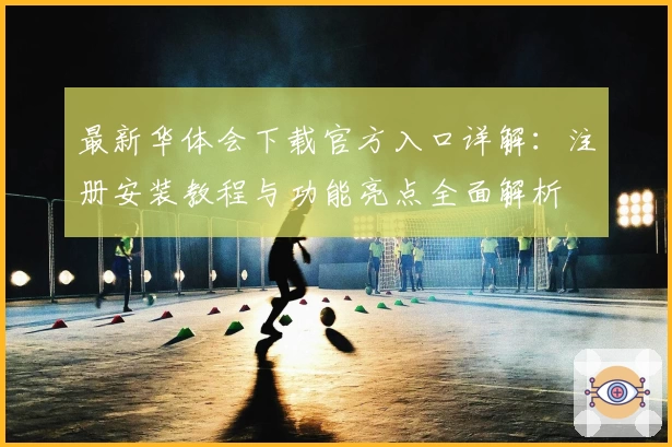 最新华体会下载官方入口详解：注册安装教程与功能亮点全面解析