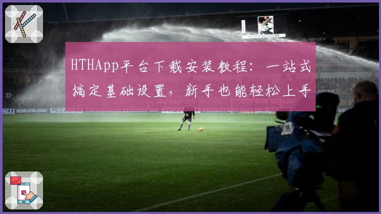 HTHApp平台下载安装教程：一站式搞定基础设置，新手也能轻松上手