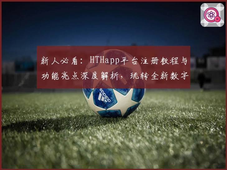 新人必看:HTHapp平台注册教程与功能亮点深度解析,玩转全新数字化体验
